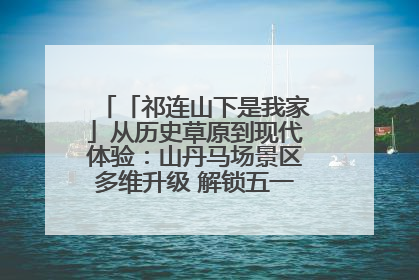 「祁连山下是我家」从历史草原到现代体验：山丹马场景区多维升级 解锁五一文旅新玩法