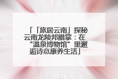 「旅居云南」探秘云南龙陵邦腊掌：在“温泉博物馆”里邂逅诗意康养生活