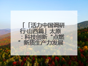 「活力中国调研行·山西篇」太原：科技创新“点燃”新质生产力发展“引擎”