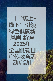 “线上+线下”引领绿色低碳新风尚 新疆2025年全国低碳日宣传教育活动启动