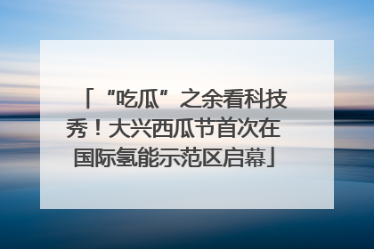 “吃瓜”之余看科技秀！大兴西瓜节首次在国际氢能示范区启幕