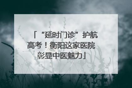 “延时门诊”护航高考！衡阳这家医院彰显中医魅力