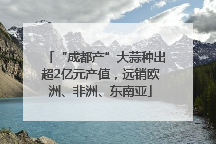 “成都产”大蒜种出超2亿元产值，远销欧洲、非洲、东南亚