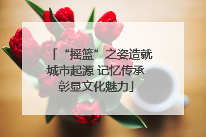 “摇篮”之姿造就城市起源 记忆传承彰显文化魅力