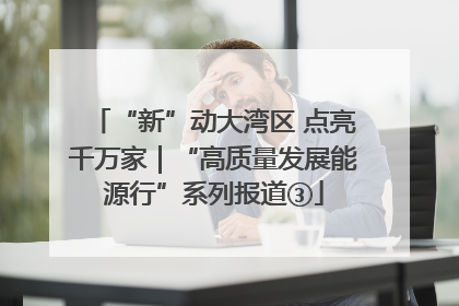 “新”动大湾区 点亮千万家｜“高质量发展能源行”系列报道③