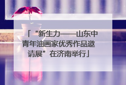 “新生力——山东中青年油画家优秀作品邀请展”在济南举行