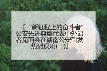 “新征程上的奋斗者”公安先进典型代表中外记者见面会在湖南公安引发热烈反响(一)