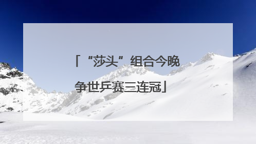 “莎头”组合今晚争世乒赛三连冠