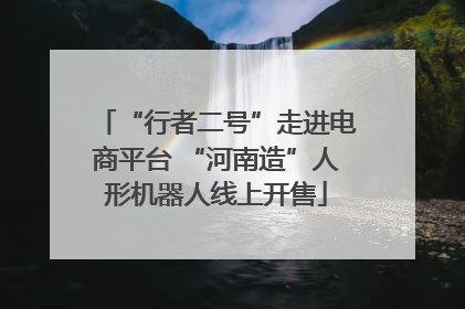 “行者二号”走进电商平台 “河南造”人形机器人线上开售