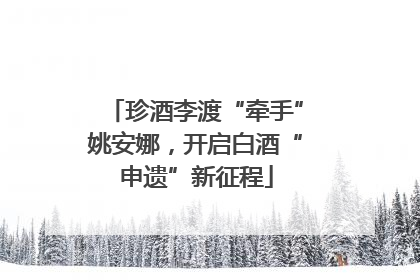 珍酒李渡“牵手”姚安娜，开启白酒“申遗”新征程