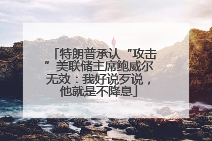 特朗普承认“攻击”美联储主席鲍威尔无效：我好说歹说，他就是不降息