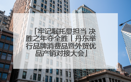 牢记嘱托显担当 决胜之年夺全胜丨丹东举行品牌消费品暨外贸优品产销对接大会