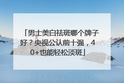男士美白祛斑哪个牌子好？央视公认前十强，40+也能轻松淡斑