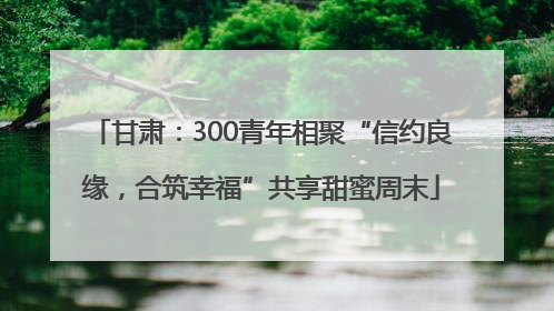 甘肃：300青年相聚“信约良缘，合筑幸福”共享甜蜜周末