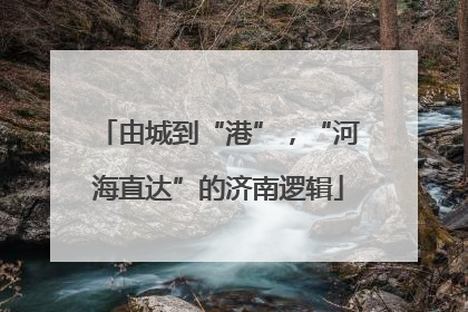 由城到“港”，“河海直达”的济南逻辑