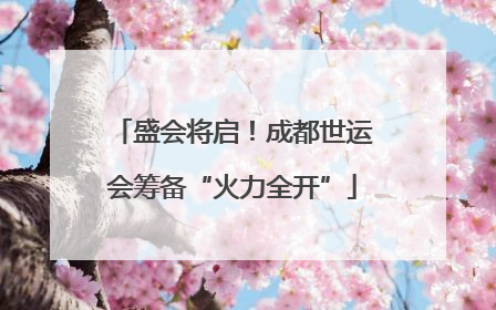 盛会将启！成都世运会筹备“火力全开”