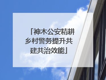 神木公安精耕乡村警务提升共建共治效能