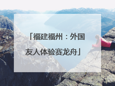 福建福州：外国友人体验赛龙舟