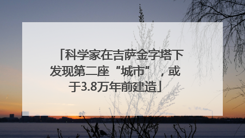 科学家在吉萨金字塔下发现第二座“城市”，或于3.8万年前建造