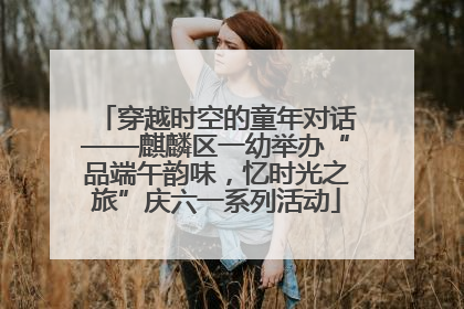 穿越时空的童年对话——麒麟区一幼举办“品端午韵味，忆时光之旅”庆六一系列活动