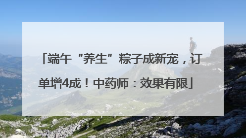 端午“养生”粽子成新宠，订单增4成！中药师：效果有限