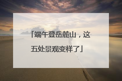 端午登岳麓山，这五处景观变样了
