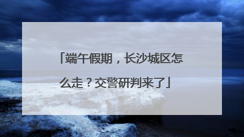 端午假期，长沙城区怎么走？交警研判来了