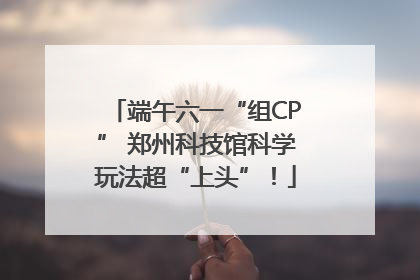 端午六一“组CP” 郑州科技馆科学玩法超“上头”！