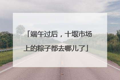 端午过后，十堰市场上的粽子都去哪儿了