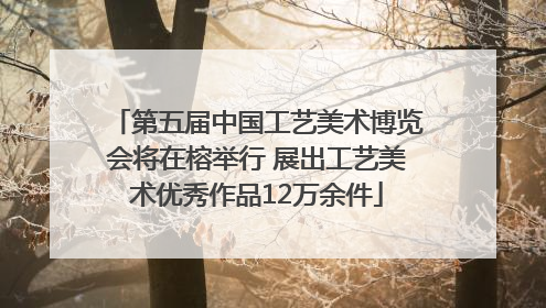 第五届中国工艺美术博览会将在榕举行 展出工艺美术优秀作品12万余件