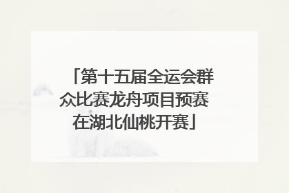 第十五届全运会群众比赛龙舟项目预赛在湖北仙桃开赛