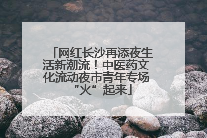 网红长沙再添夜生活新潮流！中医药文化流动夜市青年专场“火”起来