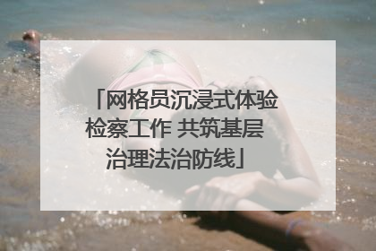 网格员沉浸式体验检察工作 共筑基层治理法治防线