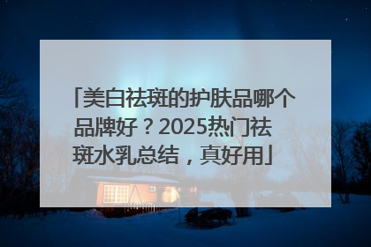 美白祛斑的护肤品哪个品牌好？2025热门祛斑水乳总结，真好用