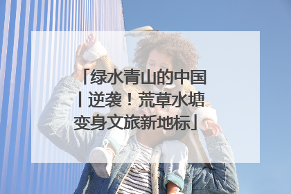 绿水青山的中国丨逆袭！荒草水塘变身文旅新地标