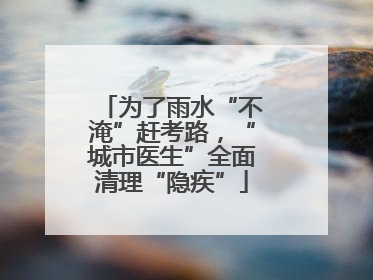 为了雨水“不淹”赶考路，“城市医生”全面清理“隐疾”