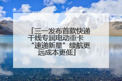 三一发布首款快递干线专属电动重卡 “速递新星”续航更远成本更低