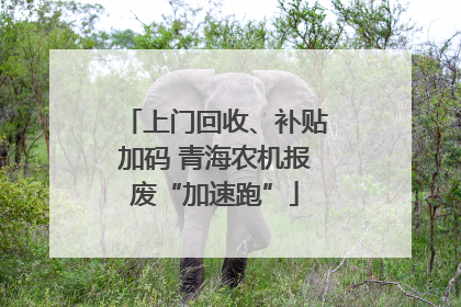 上门回收、补贴加码 青海农机报废“加速跑”