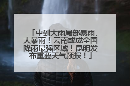 中到大雨局部暴雨、大暴雨！云南或成全国降雨最强区域！昆明发布重要天气预报！