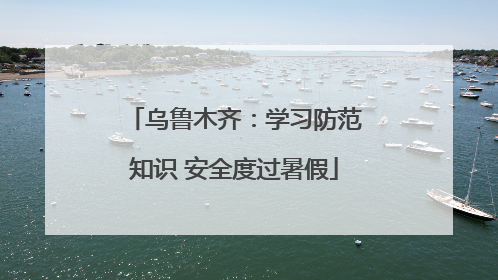 乌鲁木齐：学习防范知识 安全度过暑假