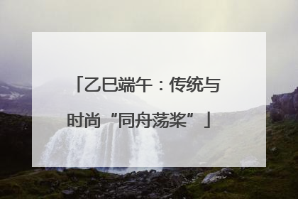 乙巳端午：传统与时尚“同舟荡桨”