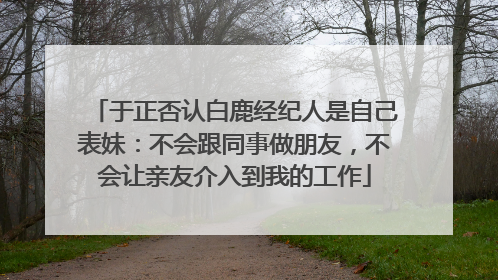 于正否认白鹿经纪人是自己表妹：不会跟同事做朋友，不会让亲友介入到我的工作