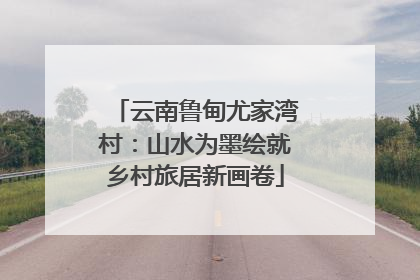 云南鲁甸尤家湾村：山水为墨绘就乡村旅居新画卷