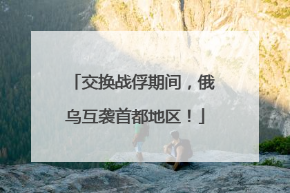 交换战俘期间，俄乌互袭首都地区！