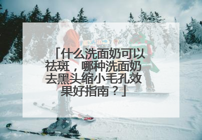什么洗面奶可以祛斑，哪种洗面奶去黑头缩小毛孔效果好指南？