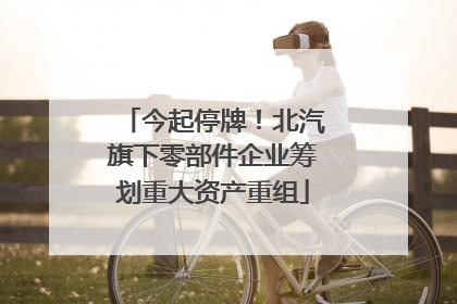今起停牌！北汽旗下零部件企业筹划重大资产重组