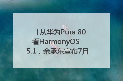 从华为Pura 80看HarmonyOS 5.1，余承东宣布7月迎来首批机型升级