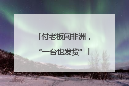 付老板闯非洲，“一台也发货”