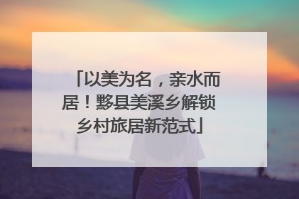 以美为名，亲水而居！黟县美溪乡解锁乡村旅居新范式