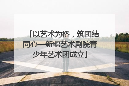 以艺术为桥，筑团结同心—新疆艺术剧院青少年艺术团成立